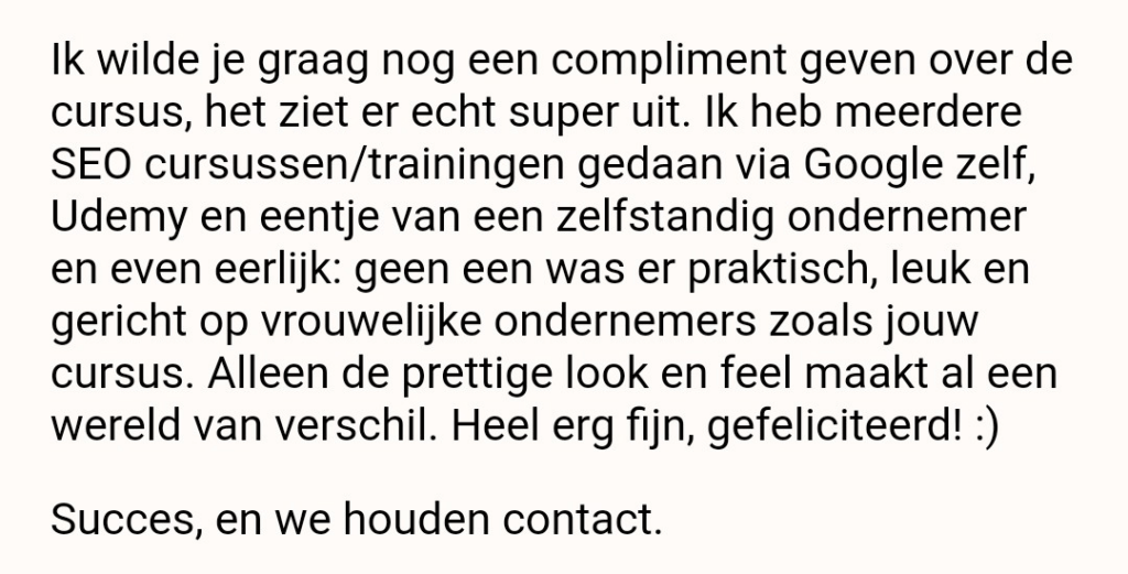 Review: Ik wilde je graag een compliment geven over de cursus, het ziet er echt super uit. Ik heb meerdere SEO cursussen/trainingen gedaan via Google zelf, Udemy en eentje van een zelfstandig ondernemer en even eerlijk: geen een was er praktisch, leuk en gericht op vrouwelijke ondernemers zoals jouw cursus. Alleen de prettige look en feel maakt al een wereld van verschil. Heel erg fijn, gefeliciteerd! :) Succes, en we houden contact.
